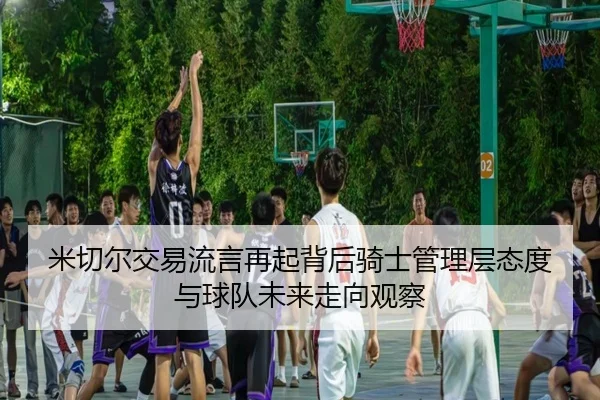米切尔交易流言再起背后骑士管理层态度与球队未来走向观察